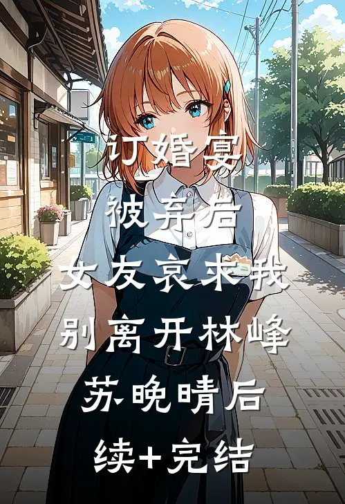 订婚宴被弃后，女友哀求我别离开林峰苏晚晴后续+完结