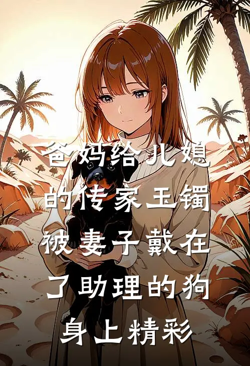 爸妈给儿媳的传家玉镯，被妻子戴在了助理的狗身上精彩
