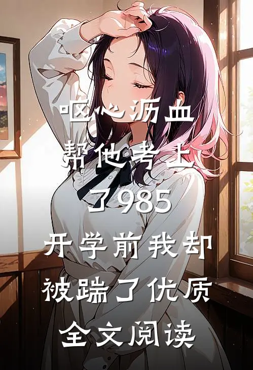 呕心沥血帮他考上了985，开学前我却被踹了优质全文阅读