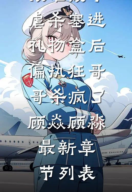 被准嫂子虐杀塞进礼物盒后，偏执狂哥哥杀疯了顾焱顾淼最新章节列表