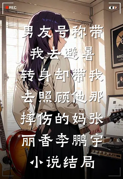 男友号称带我去避暑，转身却带我去照顾他那摔伤的妈张丽香李鹏宇小说结局