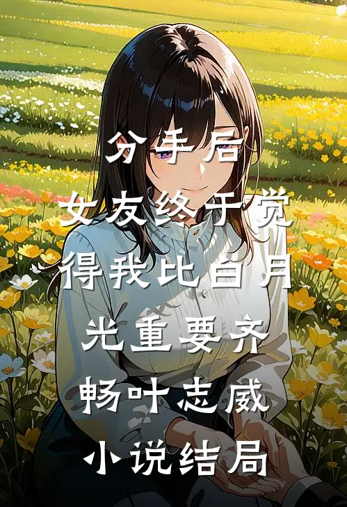 分手后，女友终于觉得我比白月光重要齐畅叶志威小说结局