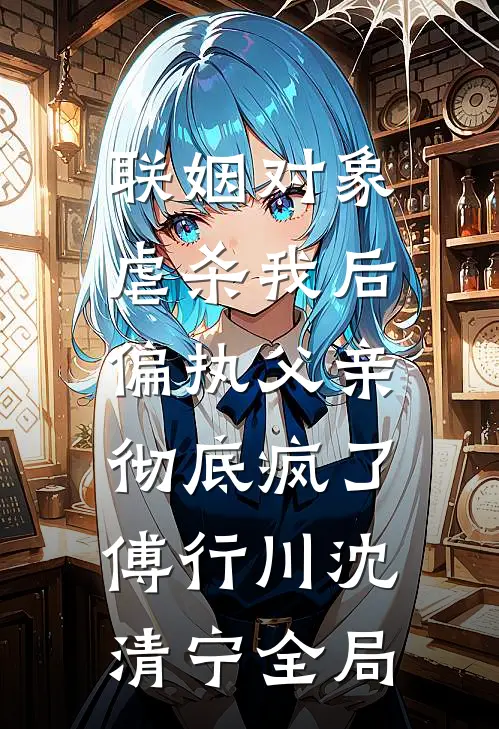 联姻对象虐杀我后，偏执父亲彻底疯了傅行川沈清宁全局